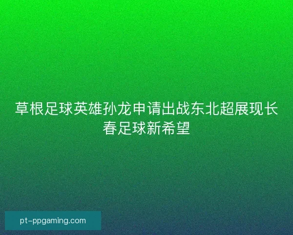 草根足球英雄孙龙申请出战东北超展现长春足球新希望 草根足球英雄孙龙申请出战东北超展现长春足球新希望