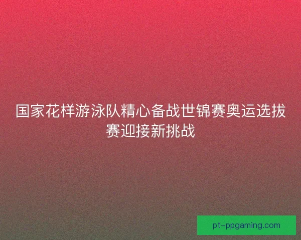国家花样游泳队精心备战世锦赛奥运选拔赛迎接新挑战