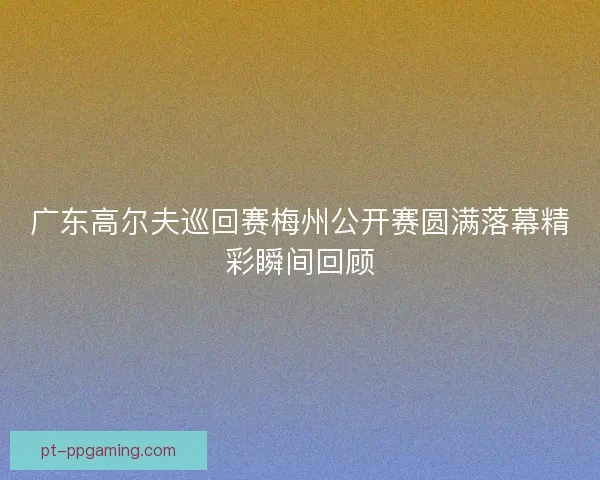 广东高尔夫巡回赛梅州公开赛圆满落幕精彩瞬间回顾
