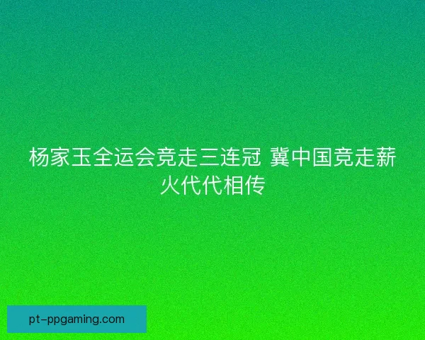 杨家玉全运会竞走三连冠 冀中国竞走薪火代代相传