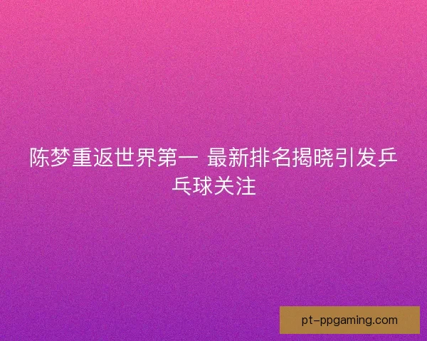 陈梦重返世界第一 最新排名揭晓引发乒乓球关注 陈梦重返世界第一 最新排名揭晓引发乒乓球关注