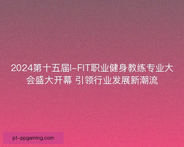 2024第十五届I-FIT职业健身教练专业大会盛大开幕 引领行业发展新潮流 2024第十五届I-FIT职业健身教练专业大会盛大开幕 引领行业发展新潮流