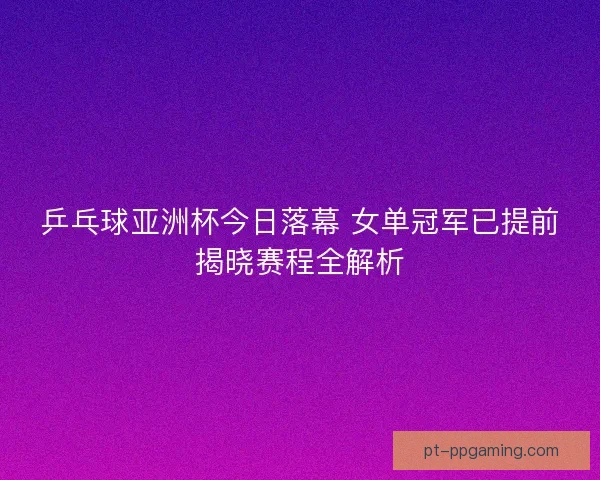 乒乓球亚洲杯今日落幕 女单冠军已提前揭晓赛程全解析