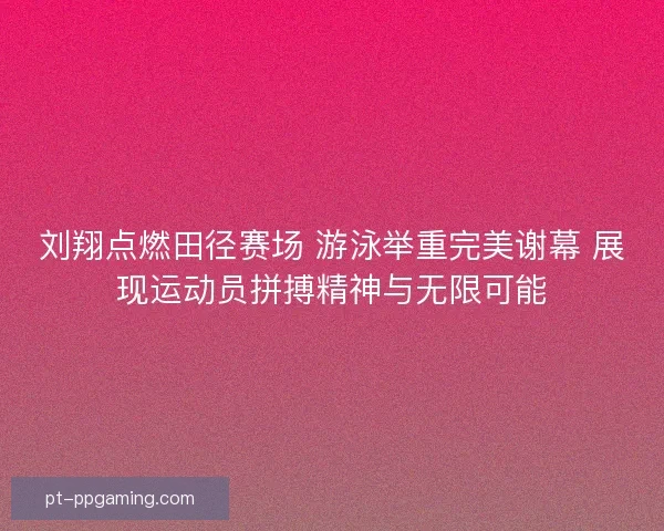 刘翔点燃田径赛场 游泳举重完美谢幕 展现运动员拼搏精神与无限可能