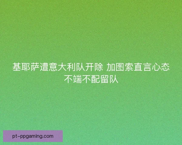 基耶萨遭意大利队开除 加图索直言心态不端不配留队 基耶萨遭意大利队开除 加图索直言心态不端不配留队