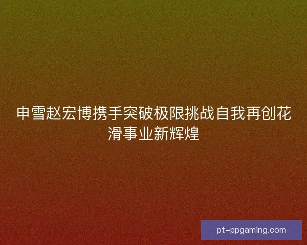 申雪赵宏博携手突破极限挑战自我再创花滑事业新辉煌
