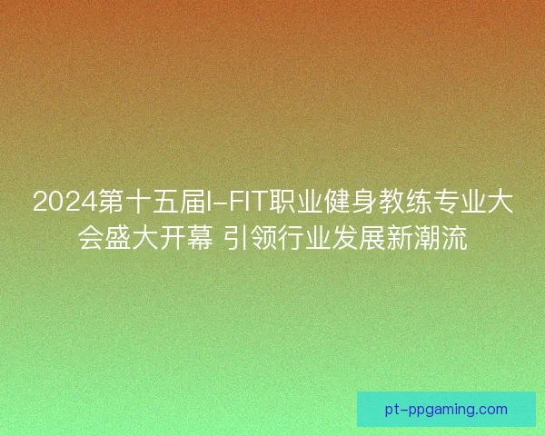 2024第十五届I-FIT职业健身教练专业大会盛大开幕 引领行业发展新潮流