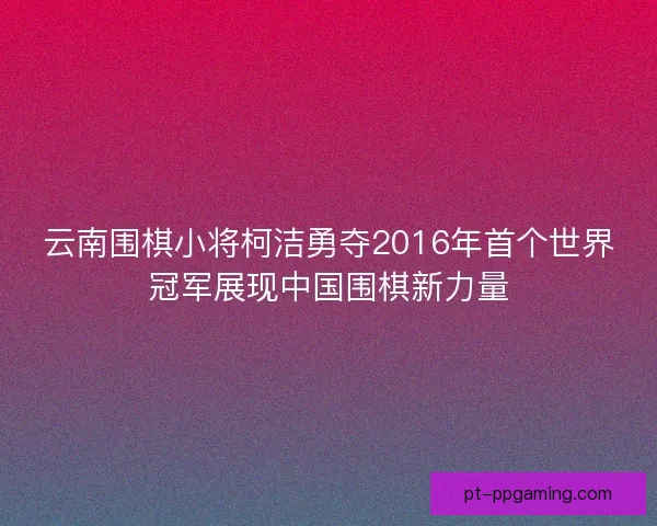 云南围棋小将柯洁勇夺2016年首个世界冠军展现中国围棋新力量