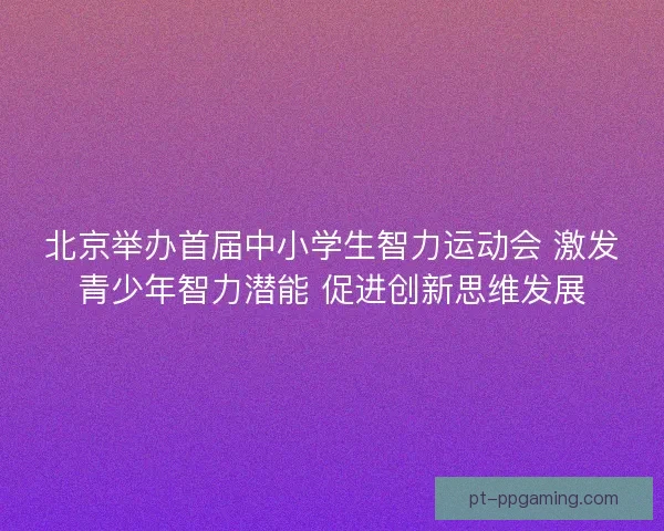 北京举办首届中小学生智力运动会 激发青少年智力潜能 促进创新思维发展