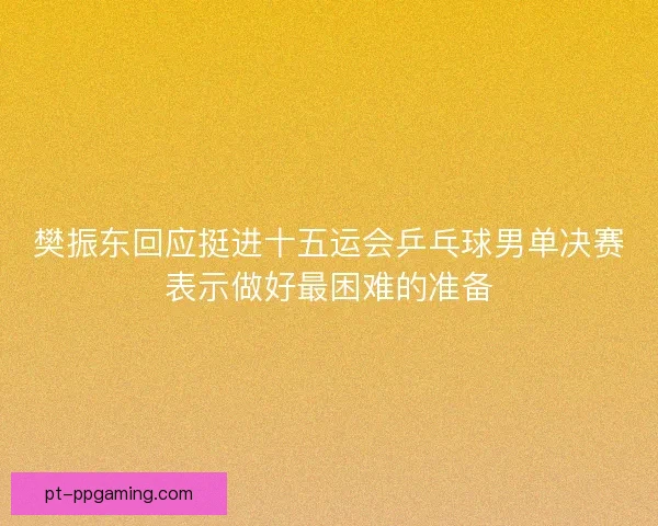 樊振东回应挺进十五运会乒乓球男单决赛表示做好最困难的准备