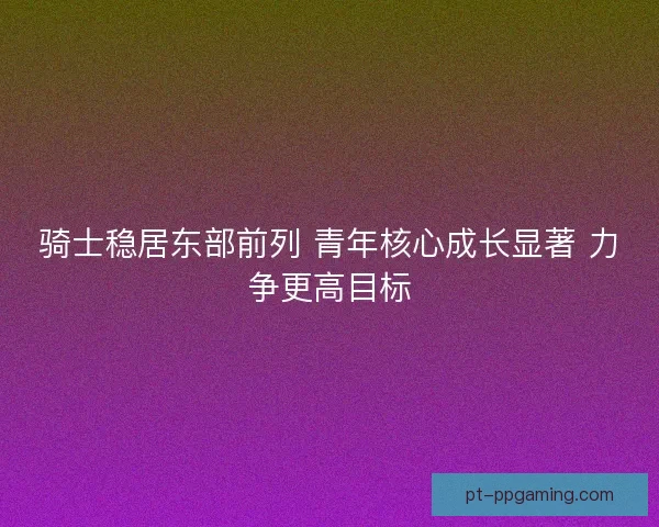 骑士稳居东部前列 青年核心成长显著 力争更高目标