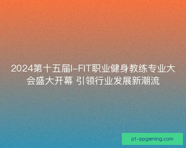 2024第十五届I-FIT职业健身教练专业大会盛大开幕 引领行业发展新潮流