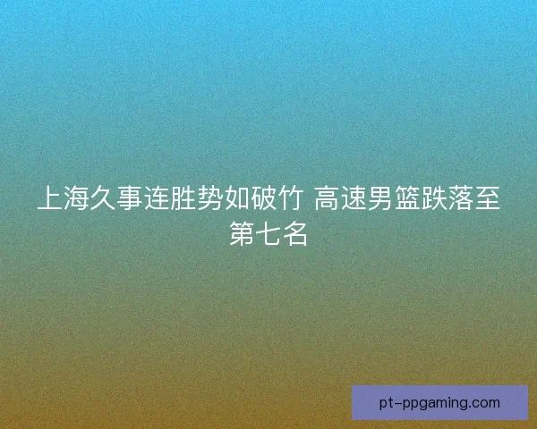上海久事连胜势如破竹 高速男篮跌落至第七名