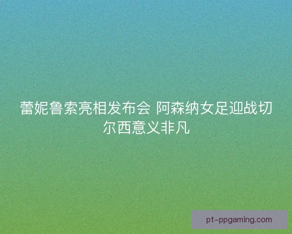 蕾妮鲁索亮相发布会 阿森纳女足迎战切尔西意义非凡