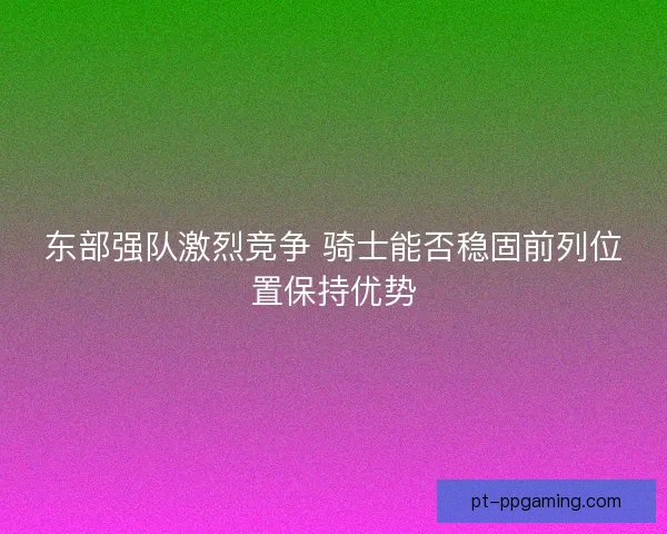 东部强队激烈竞争 骑士能否稳固前列位置保持优势 东部强队激烈竞争 骑士能否稳固前列位置保持优势