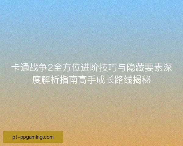 卡通战争2全方位进阶技巧与隐藏要素深度解析指南高手成长路线揭秘 卡通战争2全方位进阶技巧与隐藏要素深度解析指南高手成长路线揭秘